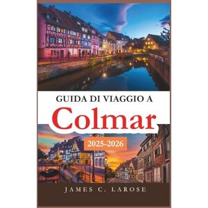 C. LAROSE, JAMES Guida di viaggio a Colmar 2025-2026: Esplora il cuore della città da fiaba dell'Alsazia con itinerari dettagliati, tesori nascosti ed esperienze locali indimenticabili C. LAROSE, JAMES Guida di viaggio a Colmar 2025-2026: Esplora il cuore della città da fiaba dell'Alsazia con itinerari dettagliati, tesori nascosti ed esperienze locali indimenticabili