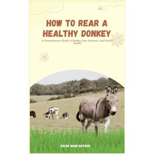 NOAH NATHAN, OSCAR How to Rear a Healthy Donkey: A Comprehensive Guide to Donkey Care, Nutrition, and Overall Health NOAH NATHAN, OSCAR How to Rear a Healthy Donkey: A Comprehensive Guide to Donkey Care, Nutrition, and Overall Health