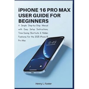 Foster, Henry L. iPHONE 16 PRO MAX USER GUIDE FOR BEGINNERS: A Simple Step-by-Step Manual with Easy Setup Instructions, Time-Saving Shortcuts & Hidden Features for the 2025 iPhone 16 Pro Max Foster, Henry L. iPHONE 16 PRO MAX USER GUIDE FOR BEGINNERS: A Simple Step-by-Step Manual with Easy Setup Instructions, Time-Saving Shortcuts & Hidden Features for the 2025 iPhone 16 Pro Max