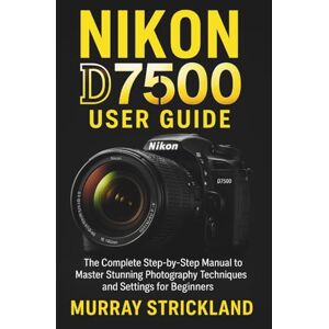 STRICKLAND, MURRAY NIKON D7500 USER GUIDE: The Complete Step-by-Step Manual to Master Stunning Photography Techniques and Settings for Beginners STRICKLAND, MURRAY NIKON D7500 USER GUIDE: The Complete Step-by-Step Manual to Master Stunning Photography Techniques and Settings for Beginners
