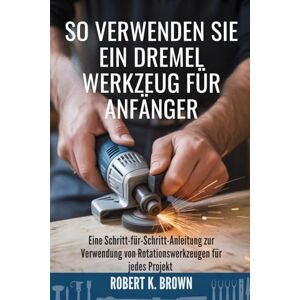 Brown, Robert K SO VERWENDEN SIE EIN DREMEL WERKZEUG FÜR ANFÄNGER: Eine Schritt-für-Schritt-Anleitung zur Verwendung von Rotationswerkzeugen für jedes Projekt Brown, Robert K SO VERWENDEN SIE EIN DREMEL WERKZEUG FÜR ANFÄNGER: Eine Schritt-für-Schritt-Anleitung zur Verwendung von Rotationswerkzeugen für jedes Projekt