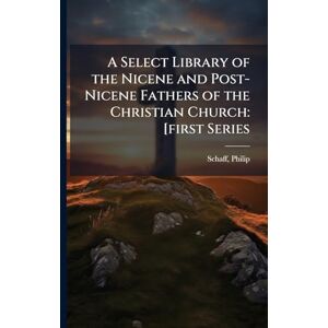 Schaff, Philip A Select Library of the Nicene and Post-Nicene Fathers of the Christian Church: [first Series Schaff, Philip A Select Library of the Nicene and Post-Nicene Fathers of the Christian Church: [first Series