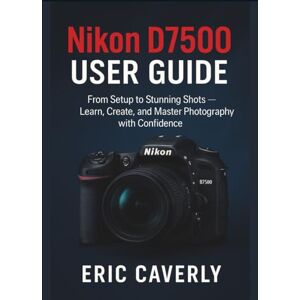 Caverly, Eric Nikon D7500 User Guide: From Setup to Stunning Shots — Learn, Create, and Master Photography with Confidence Caverly, Eric Nikon D7500 User Guide: From Setup to Stunning Shots — Learn, Create, and Master Photography with Confidence