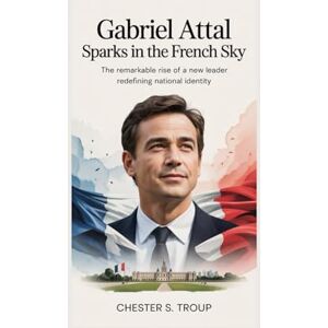 S. Troup, Chester Gabriel Attal: Sparks in the French Sky: The Remarkable Rise of a New Leader Redefining National Identity S. Troup, Chester Gabriel Attal: Sparks in the French Sky: The Remarkable Rise of a New Leader Redefining National Identity