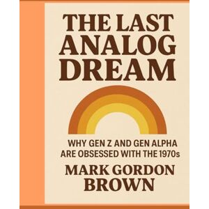 Brown, Mark Gordon The Last Analog Dream: Why Gen Z and Gen Alpha Are Obsessed with the 1970s A Speculative Inquiry into Nostalgia, Tech Fatigue, and the Yearning for Tangibility Brown, Mark Gordon The Last Analog Dream: Why Gen Z and Gen Alpha Are Obsessed with the 1970s A Speculative Inquiry into Nostalgia, Tech Fatigue, and the Yearning for Tangibility