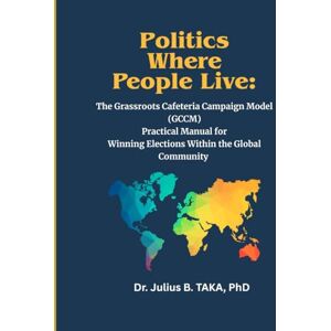 TAKA Ph.D, Dr. Julius B. Politics Where People Live: The Grassroots Cafeteria Campaign Model ( GCCM) Practical Manual for Winning Elections Within the Global Community TAKA Ph.D, Dr. Julius B. Politics Where People Live: The Grassroots Cafeteria Campaign Model ( GCCM) Practical Manual for Winning Elections Within the Global Community