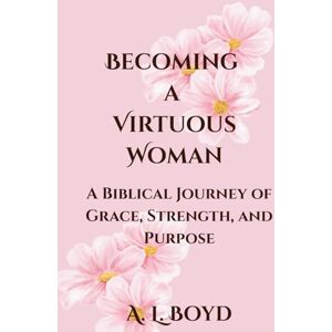 Boyd, A L Becoming a Virtuous Woman: A Biblical Journey of Grace, Strength, and Purpose Boyd, A L Becoming a Virtuous Woman: A Biblical Journey of Grace, Strength, and Purpose