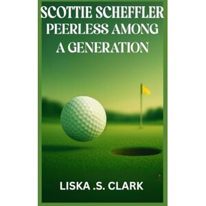.S. CLARK, LISKA SCOTTIE SCHEFFLER PEERLESS AMONG A GENERATION: Inside The Rise, Skills, And Legacy Of A True Golf Phenomenon .S. CLARK, LISKA SCOTTIE SCHEFFLER PEERLESS AMONG A GENERATION: Inside The Rise, Skills, And Legacy Of A True Golf Phenomenon