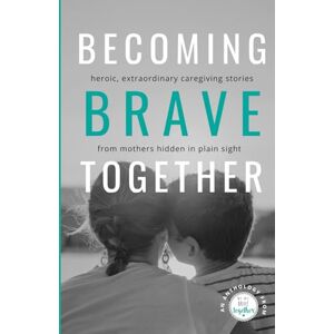 Patay, Jessica Becoming Brave Together: Heroic, Extraordinary Caregiving Stories from Mothers Hidden in Plain Sight Patay, Jessica Becoming Brave Together: Heroic, Extraordinary Caregiving Stories from Mothers Hidden in Plain Sight
