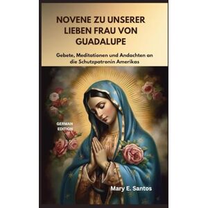 E. Santos, Mary NOVENE ZU UNSERER LIEBEN FRAU VON GUADALUPE: Gebete, Meditationen und Andachten an die Schutzpatronin Amerikas E. Santos, Mary NOVENE ZU UNSERER LIEBEN FRAU VON GUADALUPE: Gebete, Meditationen und Andachten an die Schutzpatronin Amerikas