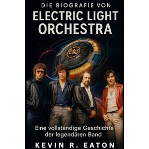 Eaton, Kevin R. Die Biografie von Electric Light Orchestra: Eine vollständige Geschichte der legendären Band Eaton, Kevin R. Die Biografie von Electric Light Orchestra: Eine vollständige Geschichte der legendären Band