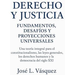 Vásquez, José Luis Derecho y Justicia: Fundamentos, Desafíos y Proyecciones Universales: Una teoría integral para el constitucionalismo, las leyes generales, los derechos humanos y la democracia del siglo XXI Vásquez, José Luis Derecho y Justicia: Fundamentos, Desafíos y Proyecciones Universales: Una teoría integral para el constitucionalismo, las leyes generales, los derechos humanos y la democracia del siglo XXI