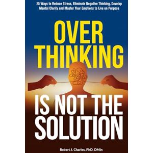Charles, Robert J. Overthinking Is Not the Solution: 25 Ways to Reduce Stress, Eliminate Negative Thinking, Develop Mental Clarity and Master Your Emotions to Live on Purpose Charles, Robert J. Overthinking Is Not the Solution: 25 Ways to Reduce Stress, Eliminate Negative Thinking, Develop Mental Clarity and Master Your Emotions to Live on Purpose