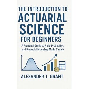 Grant, Alexander T. The Introduction to Actuarial Science for Beginners: A Practical Guide to Risk, Probability, and Financial Modeling Made Simple Grant, Alexander T. The Introduction to Actuarial Science for Beginners: A Practical Guide to Risk, Probability, and Financial Modeling Made Simple