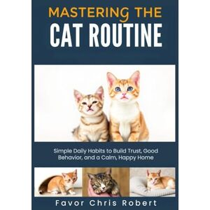 Chris Robert, Favor Mastering The Cat Routine: Simple Daily Habits to Build Trust, Good Behavior, and a Calm, Happy Home Chris Robert, Favor Mastering The Cat Routine: Simple Daily Habits to Build Trust, Good Behavior, and a Calm, Happy Home