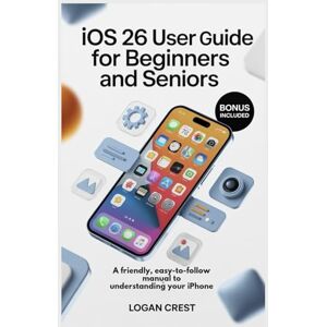 Crest, Logan IOS 26 USER GUIDE FOR BEGINNERS AND SENIORS: A Friendly, Easy-to-Follow manual to Understanding Your iPhone Crest, Logan IOS 26 USER GUIDE FOR BEGINNERS AND SENIORS: A Friendly, Easy-to-Follow manual to Understanding Your iPhone