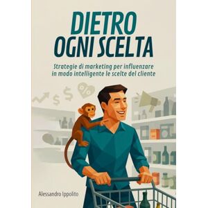 Ippolito, Alessandro DIETRO OGNI SCELTA: Strategie di marketing per influenzare in modo intelligente le scelte del cliente Ippolito, Alessandro DIETRO OGNI SCELTA: Strategie di marketing per influenzare in modo intelligente le scelte del cliente