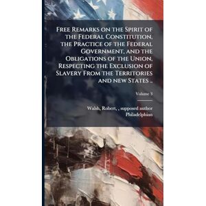 Philadelphian Free Remarks on the Spirit of the Federal Constitution, the Practice of the Federal Government, and the Obligations of the Union, Respecting the ... From the Territories and new States .. Philadelphian Free Remarks on the Spirit of the Federal Constitution, the Practice of the Federal Government, and the Obligations of the Union, Respecting the ... From the Territories and new States ..