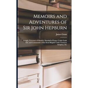 Grant, James Memoirs and Adventures of Sir John Hepburn: Knight, Governor of Munich, Marshall of France Under Louis Xiii, and Commander of the Scots Brigade Under Gustavus Adolphus, Etc Grant, James Memoirs and Adventures of Sir John Hepburn: Knight, Governor of Munich, Marshall of France Under Louis Xiii, and Commander of the Scots Brigade Under Gustavus Adolphus, Etc