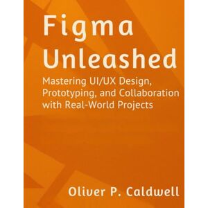 Caldwell, Oliver P Figma Unleashed: Mastering UI/UX Design, Prototyping, and Collaboration with Real-World Projects Caldwell, Oliver P Figma Unleashed: Mastering UI/UX Design, Prototyping, and Collaboration with Real-World Projects