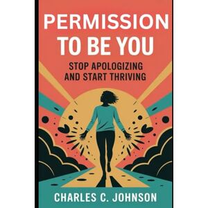 JOHNSON, CHARLES C. PERMISSION TO BE YOU: STOP APOLOGIZING AND START THRIVING JOHNSON, CHARLES C. PERMISSION TO BE YOU: STOP APOLOGIZING AND START THRIVING