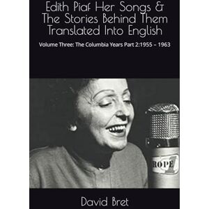 Bret, David Edith Piaf Her Songs & The Stories Behind Them Translated Into English: Volume Three: The Columbia Years Part 2:1955 – 1963 Bret, David Edith Piaf Her Songs & The Stories Behind Them Translated Into English: Volume Three: The Columbia Years Part 2:1955 – 1963