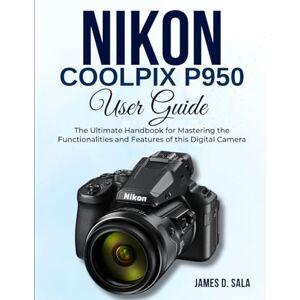 SALA, JAMES D. Nikon Coolpix P950 User Guide: The Ultimate Handbook for Mastering the Functionalities and Features of this Digital Camera SALA, JAMES D. Nikon Coolpix P950 User Guide: The Ultimate Handbook for Mastering the Functionalities and Features of this Digital Camera