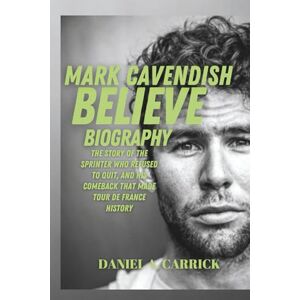 A. CARRICK, DANIEL Mark Cavendish Believe Biography: The Story of the Sprinter Who Refused to Quit, and His Comeback that Made Tour de France History A. CARRICK, DANIEL Mark Cavendish Believe Biography: The Story of the Sprinter Who Refused to Quit, and His Comeback that Made Tour de France History