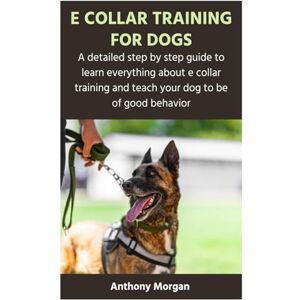 Morgan, Anthony E COLLAR TRAINING FOR DOGS: A detailed step by step guide to learn everything about e collar training and teach your dog to be of good behavior Morgan, Anthony E COLLAR TRAINING FOR DOGS: A detailed step by step guide to learn everything about e collar training and teach your dog to be of good behavior