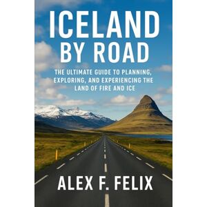 Felix, Alex F Iceland by Road: The Ultimate Guide to Planning, Exploring and Experiencing the Land of Fire and Ice Felix, Alex F Iceland by Road: The Ultimate Guide to Planning, Exploring and Experiencing the Land of Fire and Ice