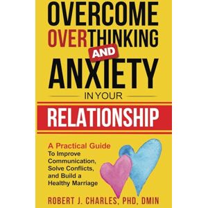 Charles PhD, Robert J. Overcome Overthinking and Anxiety in Your Relationship: A Practical Guide to Improve Communication, Solve Conflicts and Build a Healthy Marriage Charles PhD, Robert J. Overcome Overthinking and Anxiety in Your Relationship: A Practical Guide to Improve Communication, Solve Conflicts and Build a Healthy Marriage
