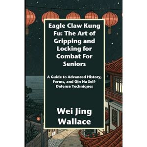 Wallace, Wei Jing Eagle Claw Kung Fu: The Art of Gripping and Locking for Combat For Seniors: A Guide to Advanced History, Forms, and Qin Na Self-Defense Techniques Wallace, Wei Jing Eagle Claw Kung Fu: The Art of Gripping and Locking for Combat For Seniors: A Guide to Advanced History, Forms, and Qin Na Self-Defense Techniques