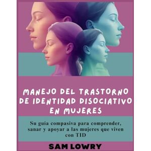 Lowry, Sam Manejo del trastorno de identidad disociativo en mujeres: Su guía compasiva para comprender, sanar y apoyar a las mujeres que viven con TID Lowry, Sam Manejo del trastorno de identidad disociativo en mujeres: Su guía compasiva para comprender, sanar y apoyar a las mujeres que viven con TID