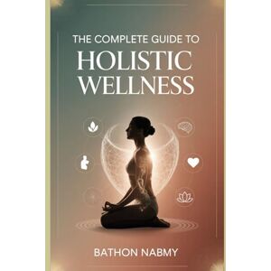 Nabmy, Bathon The Complete Guide to Holistic Wellness:: A Mind, Body & Soul Blueprint for Natural Healing, Energy Alignment, and Lifelong Vitality Nabmy, Bathon The Complete Guide to Holistic Wellness:: A Mind, Body & Soul Blueprint for Natural Healing, Energy Alignment, and Lifelong Vitality