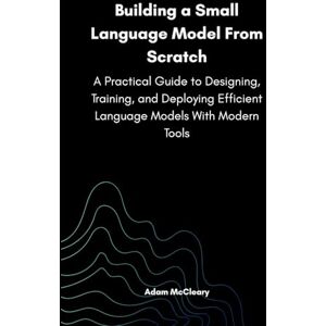 McCleary, Adam Building a Small Language Model From Scratch: A Practical Guide to Designing, Training, and Deploying Efficient Language Models With Modern Tools McCleary, Adam Building a Small Language Model From Scratch: A Practical Guide to Designing, Training, and Deploying Efficient Language Models With Modern Tools
