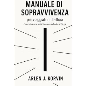 Korvin, Arlen J. MANUALE DI SOPRAVVIVENZA PER VIAGGIATORI DISILLUSI: Come rimanere dritti in un mondo che si piega Korvin, Arlen J. MANUALE DI SOPRAVVIVENZA PER VIAGGIATORI DISILLUSI: Come rimanere dritti in un mondo che si piega