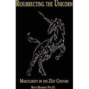 Harris Ph.D., Bud Resurrecting the Unicorn: Masculinity in the 21st Century Harris Ph.D., Bud Resurrecting the Unicorn: Masculinity in the 21st Century