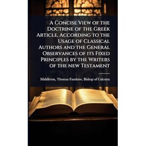 A Concise View of the Doctrine of the Greek Article, According to the Usage of Classical Authors and the General Observances of its Fixed Principles by the Writers of the new Testament A Concise View of the Doctrine of the Greek Article, According to the Usage of Classical Authors and the General Observances of its Fixed Principles by the Writers of the new Testament