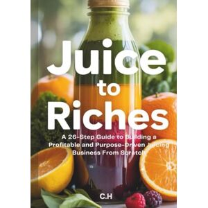H, C. Juice to Riches: A 26-Step Guide to Building a Profitable and Purpose-Driven Juicing Business From Scratch H, C. Juice to Riches: A 26-Step Guide to Building a Profitable and Purpose-Driven Juicing Business From Scratch