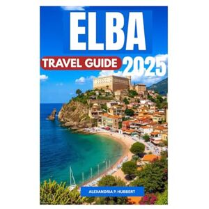 P. Hubbert, Alexandria ELBA TRAVEL GUIDE 2025: Discover Hidden Gems, Unforgettable Adventures, and Authentic Experiences on the Island of Napoleon P. Hubbert, Alexandria ELBA TRAVEL GUIDE 2025: Discover Hidden Gems, Unforgettable Adventures, and Authentic Experiences on the Island of Napoleon