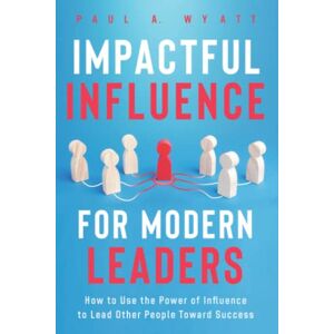 Wyatt, Paul A. Impactful Influence for Modern Leaders: How to Use the Power of Influence to Lead Other People Toward Success Wyatt, Paul A. Impactful Influence for Modern Leaders: How to Use the Power of Influence to Lead Other People Toward Success