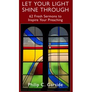 Garside, Philip C. Let Your Light Shine Through: 62 Fresh Sermons to Inspire Your Preaching Garside, Philip C. Let Your Light Shine Through: 62 Fresh Sermons to Inspire Your Preaching