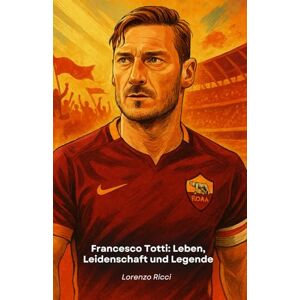 Ricci, Lorenzo Francesco Totti: Leben, Leidenschaft und Legende: Der ultimative Tribut an den historischen Kapitän von Roma Ricci, Lorenzo Francesco Totti: Leben, Leidenschaft und Legende: Der ultimative Tribut an den historischen Kapitän von Roma