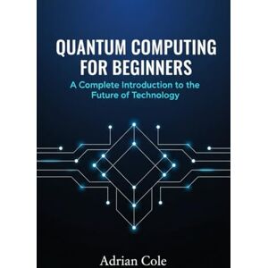 Cole, Adrian Quantum Computing for Beginners: A Complete Introduction to the Future of Technology Cole, Adrian Quantum Computing for Beginners: A Complete Introduction to the Future of Technology