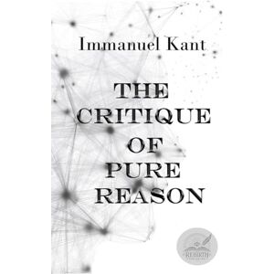 Kant, Immanuel The Critique of Pure Reason: Rebirth Collectors' Edition ~ Annotated Kant, Immanuel The Critique of Pure Reason: Rebirth Collectors' Edition ~ Annotated