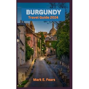 Fears, Mark E. BURGUNDY TRAVEL GUIDE 2024: Burgundy Unveiled: Your Ultimate Travel Companion To the Heart of France: Exploring the Rich Heritage, Hidden Gems, Culinary and Wine Odyssey Fears, Mark E. BURGUNDY TRAVEL GUIDE 2024: Burgundy Unveiled: Your Ultimate Travel Companion To the Heart of France: Exploring the Rich Heritage, Hidden Gems, Culinary and Wine Odyssey