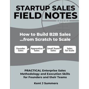 Summers, Kent Jamison STARTUP SALES FIELD NOTES: How to Build Enterprise Sales …from Scratch to Scale: Practical Sales Methodology and Execution Skills for Founders and their Teams Summers, Kent Jamison STARTUP SALES FIELD NOTES: How to Build Enterprise Sales …from Scratch to Scale: Practical Sales Methodology and Execution Skills for Founders and their Teams