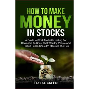 Green, Fred A How To Make Money In Stocks: A Guide To Stock Market Investing For Beginners To Show That Wealthy People And Hedge Funds Shouldn't Have All The Fun Green, Fred A How To Make Money In Stocks: A Guide To Stock Market Investing For Beginners To Show That Wealthy People And Hedge Funds Shouldn't Have All The Fun