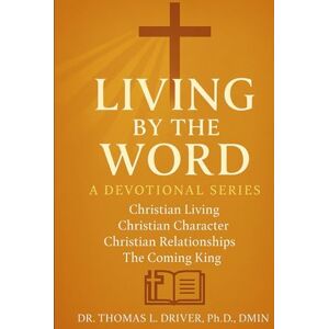 Driver PhD. DMIN, Dr. Thomas L Living By The Word: Devotional Teachings on Christian Character, Christian Relationships, Christian Living and The Coming King Driver PhD. DMIN, Dr. Thomas L Living By The Word: Devotional Teachings on Christian Character, Christian Relationships, Christian Living and The Coming King
