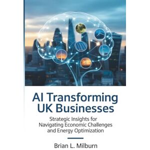 Milburn, Brian L. AI Transforming UK Businesses: Strategic Insights for Navigating Economic Challenges and Energy Optimization Milburn, Brian L. AI Transforming UK Businesses: Strategic Insights for Navigating Economic Challenges and Energy Optimization